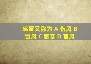 感冒又称为 A 伤风 B 冒风 C 感寒 D 首风